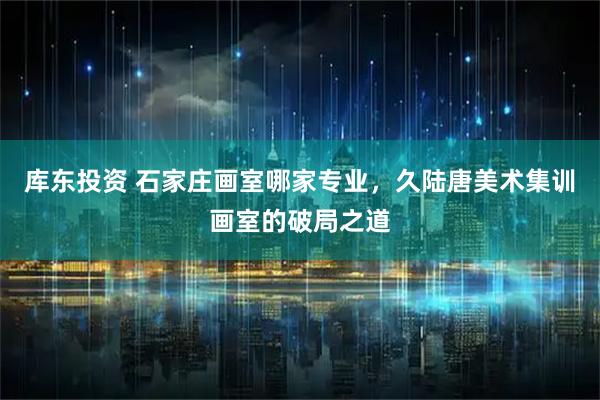库东投资 石家庄画室哪家专业，久陆唐美术集训画室的破局之道