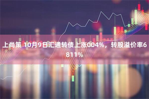 上尚策 10月9日汇通转债上涨004%，转股溢价率6811%