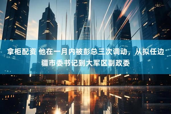 拿柜配资 他在一月内被彭总三次调动，从拟任边疆市委书记到大军区副政委