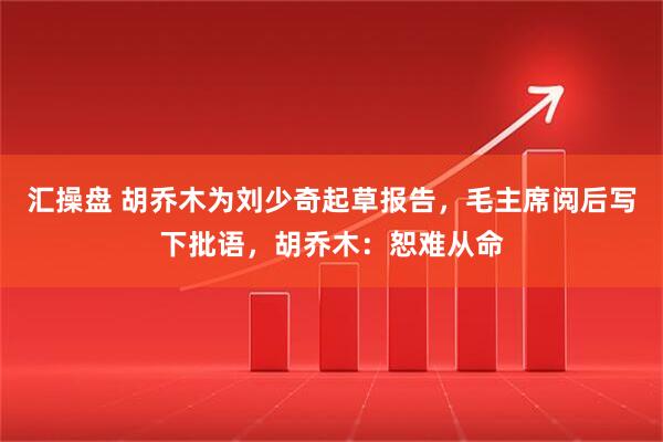 汇操盘 胡乔木为刘少奇起草报告，毛主席阅后写下批语，胡乔木：恕难从命
