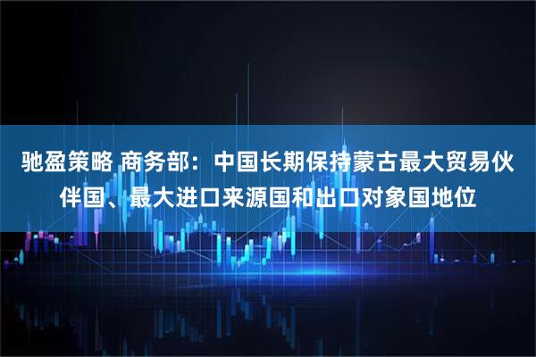 驰盈策略 商务部：中国长期保持蒙古最大贸易伙伴国、最大进口来源国和出口对象国地位