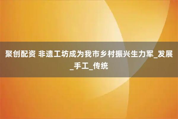 聚创配资 非遗工坊成为我市乡村振兴生力军_发展_手工_传统