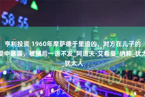 亨利投资 1960年摩萨德千里追凶，对方在儿子的恋爱中暴露，被捕后一语不发_阿道夫·艾希曼_纳粹_犹太人