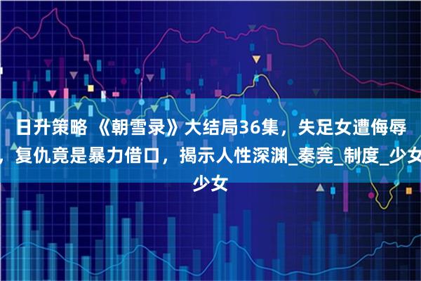 日升策略 《朝雪录》大结局36集,失足女遭侮辱,复仇竟是暴力借口,揭示人性深渊_秦莞_制度_少女