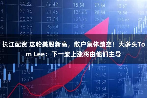 长江配资 这轮美股新高，散户集体踏空！大多头Tom Lee：下一波上涨将由他们主导