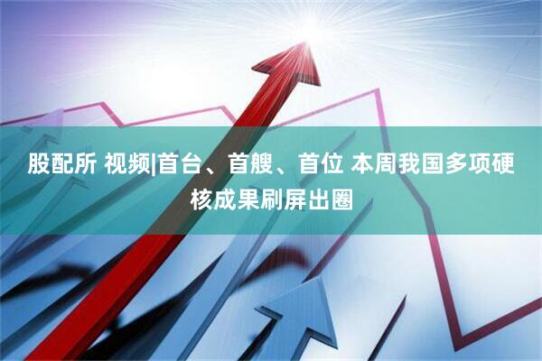 股配所 视频|首台、首艘、首位 本周我国多项硬核成果刷屏出圈