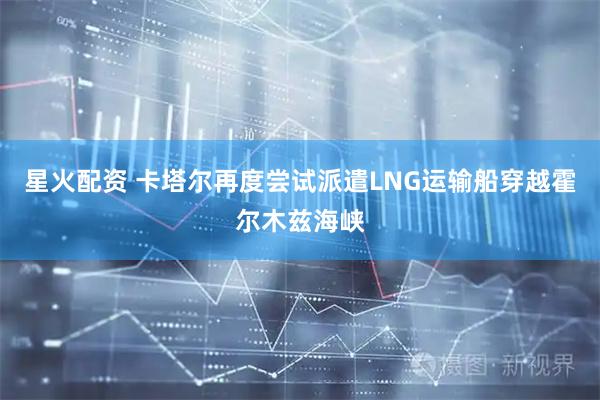 星火配资 卡塔尔再度尝试派遣LNG运输船穿越霍尔木兹海峡