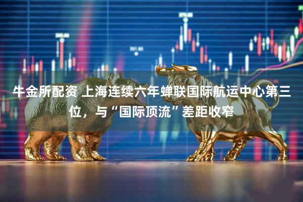 牛金所配资 上海连续六年蝉联国际航运中心第三位，与“国际顶流”差距收窄