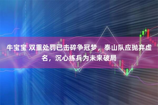 牛宝宝 双重处罚已击碎争冠梦，泰山队应抛弃虚名，沉心练兵为未来破局