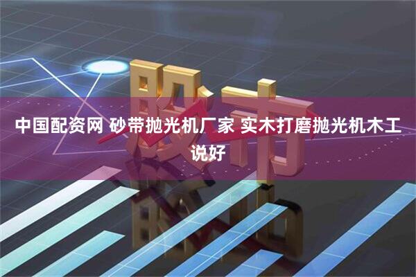 中国配资网 砂带抛光机厂家 实木打磨抛光机木工说好