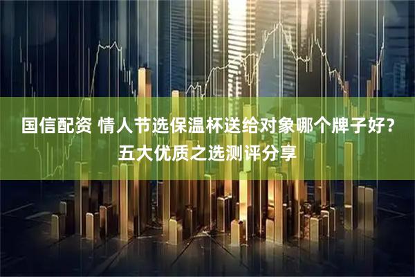 国信配资 情人节选保温杯送给对象哪个牌子好？五大优质之选测评分享
