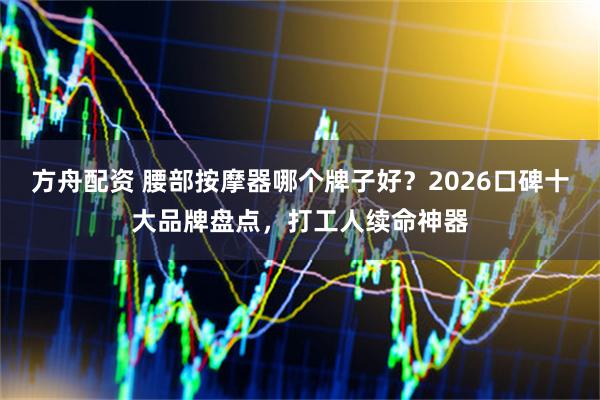 方舟配资 腰部按摩器哪个牌子好？2026口碑十大品牌盘点，打工人续命神器