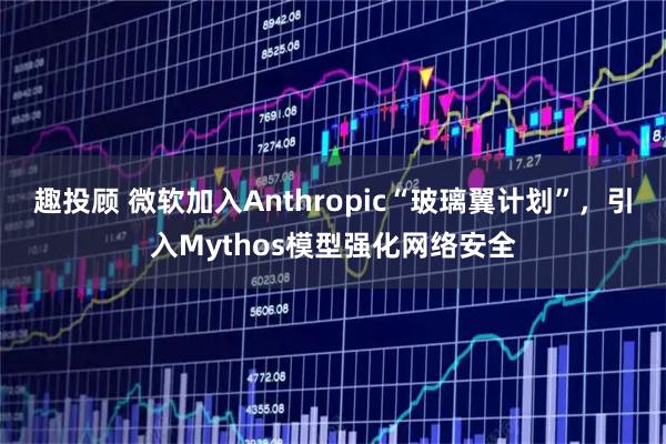 趣投顾 微软加入Anthropic“玻璃翼计划”，引入Mythos模型强化网络安全