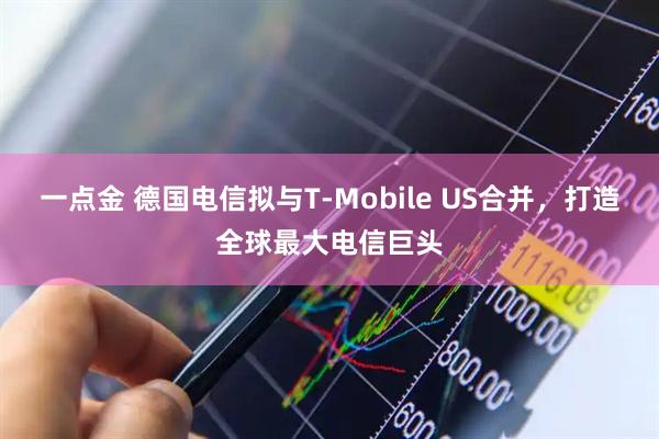 一点金 德国电信拟与T-Mobile US合并，打造全球最大电信巨头