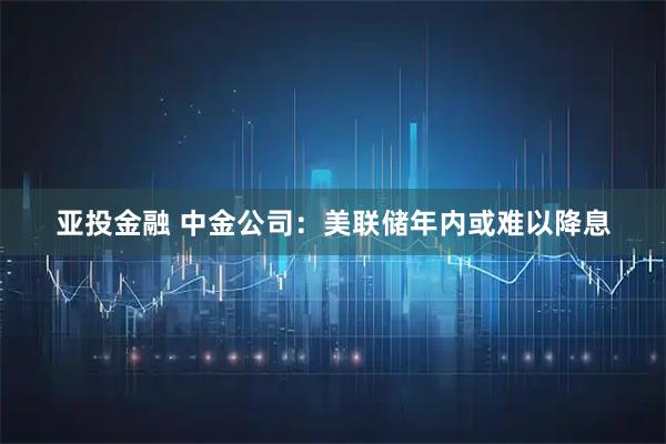 亚投金融 中金公司：美联储年内或难以降息