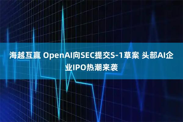 海越互赢 OpenAI向SEC提交S-1草案 头部AI企业IPO热潮来袭