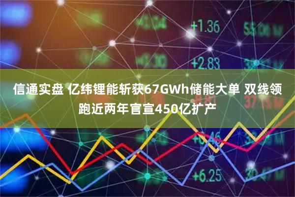 信通实盘 亿纬锂能斩获67GWh储能大单 双线领跑近两年官宣450亿扩产