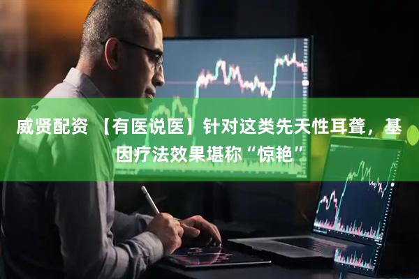 威贤配资 【有医说医】针对这类先天性耳聋，基因疗法效果堪称“惊艳”