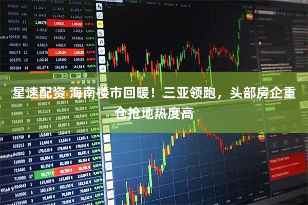 星速配资 海南楼市回暖!三亚领跑,头部房企重仓抢地热度高