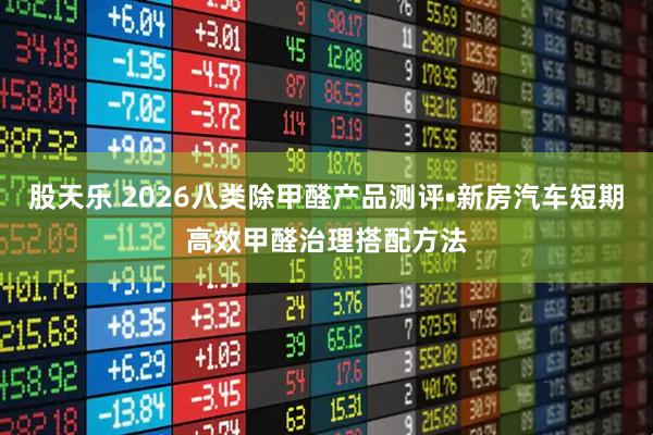 股天乐 2026八类除甲醛产品测评•新房汽车短期高效甲醛治理搭配方法