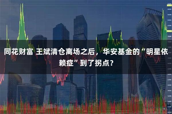 同花财富 王斌清仓离场之后，华安基金的“明星依赖症”到了拐点？