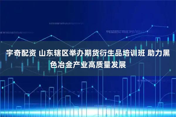 宇奇配资 山东辖区举办期货衍生品培训班 助力黑色冶金产业高质量发展
