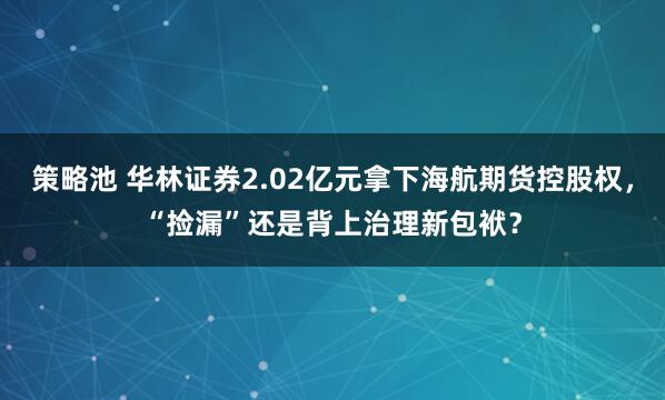 策略池 华林证券2.02亿元拿下海航期货控股权，“捡漏”还是背上治理新包袱？