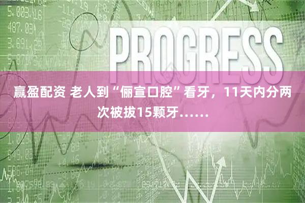 赢盈配资 老人到“俪宣口腔”看牙，11天内分两次被拔15颗牙……
