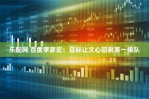 乐配网 百度李彦宏：目标让文心回到第一梯队