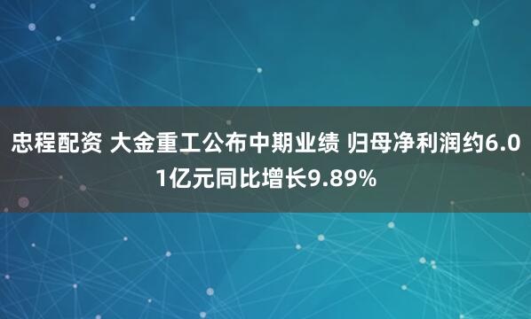忠程配资 大金重工公布中期业绩 归母净利润约6.01亿元同比增长9.89%