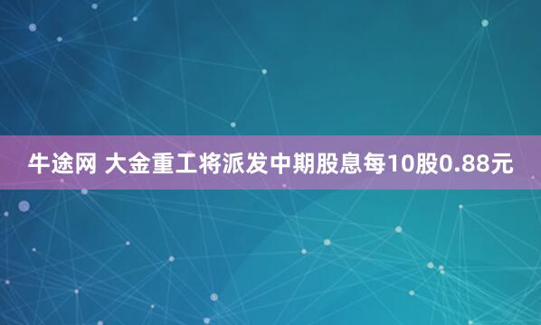 牛途网 大金重工将派发中期股息每10股0.88元