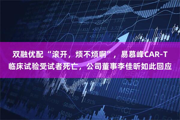 双融优配 “滚开，烦不烦啊”，易慕峰CAR-T临床试验受试者死亡，公司董事李佳昕如此回应