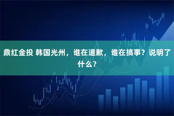 鼎红金投 韩国光州，谁在道歉，谁在搞事？说明了什么？