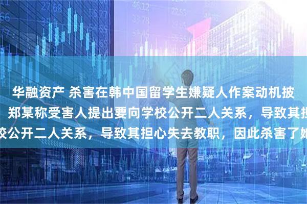 华融资产 杀害在韩中国留学生嫌疑人作案动机披露：两人存在恋爱关系，郑某称受害人提出要向学校公开二人关系，导致其担心失去教职，因此杀害了她