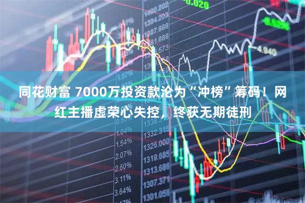 同花财富 7000万投资款沦为“冲榜”筹码！网红主播虚荣心失控，终获无期徒刑